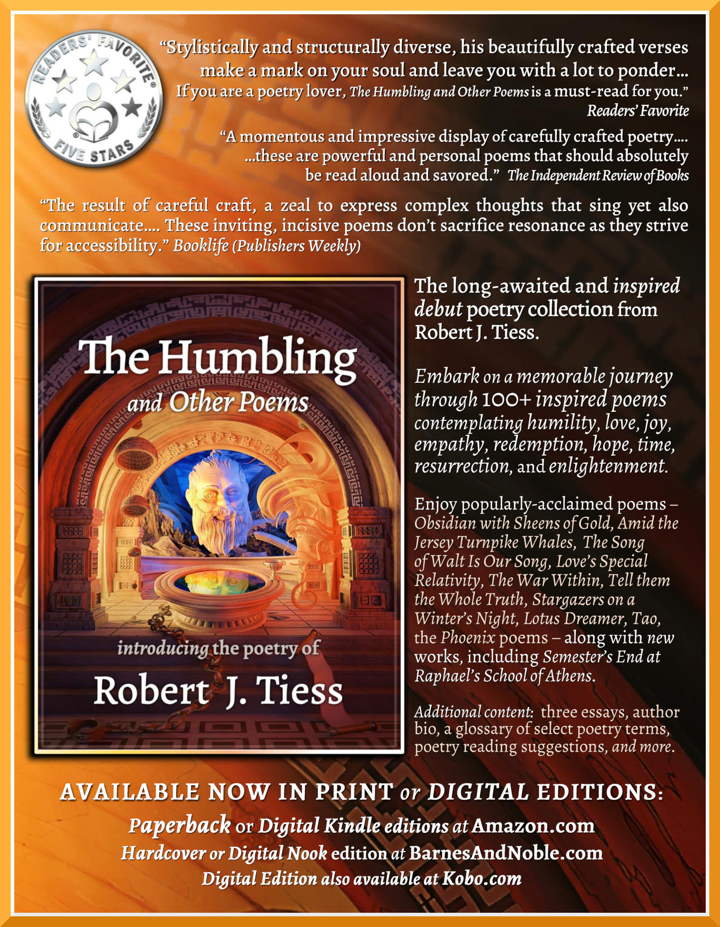 [Readers' Favorite 5-Star Medallion] ''Stylistically and structurally diverse, his beautifully crafted verses make a mark on your soul and leave you with a lot to ponder.... If you are a poetry lover, The Humbling and Other Poems is a must-read for you.'' Readers' Favorite. ''A momentous and impressive display of carefully crafted poetry... these are powerful and personal poems that should absolutely be read aloud and savored.'' The Independent Review of Books.  ''The result of careful craft, a zeal to express complex thoughts that sing yet also communicate.... These inviting, incisive poems don't sacrifice resonance as they strive for accessibility.'' Booklife (Publishers Weekly).  The long-awaited and inspired debut poetry collection from Robert J. Tiess. Embark on a memorable journey through 100+ inspired poems contemplating humility, love, joy, empathy, redemption, hope, time, resurrection, and enlightenment. Enjoy popularly-acclaimed poems - Obsidian with Sheens of Gold, Amid the Jersey Turnpike Whales,   The Song of Walt Is Our Song, Love's Special Relativity, The War Within, Tell them the Whole Truth, Stargazers on a Winter's Night, Lotus Dreamer, Tao, the Phoenix poems - along with new works, including Semester's End at Raphael's School of Athens. Additional content:  three essays, author bio, a glossary of select poetry terms, poetry reading suggestions, and more. AVAILABLE IN PRINT or DIGITAL EDITIONS: Paperback or Digital Kindle editions at Amazon.com.  Digital Nook edition at BarnesAndNoble.com.